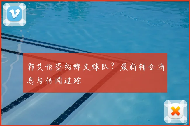 郭艾伦签约哪支球队?最新转会消息与传闻追踪