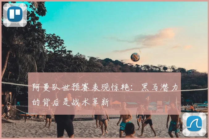 阿曼队世预赛表现惊艳：黑马潜力的背后是战术革新