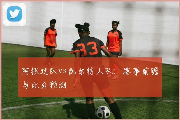 阿根廷队vs凯尔特人队：赛事前瞻与比分预测
