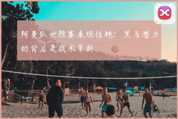 阿曼队世预赛表现惊艳：黑马潜力的背后是战术革新