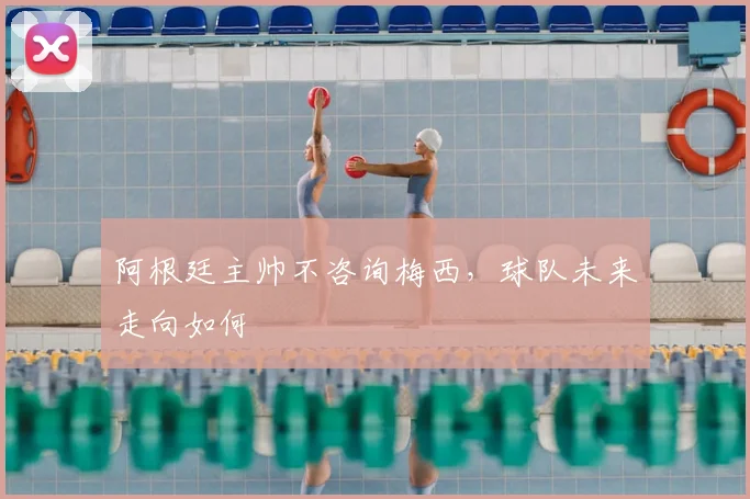 阿根廷主帅不咨询梅西,球队未来走向如何