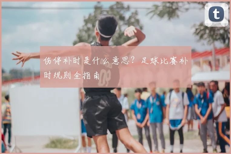 伤停补时是什么意思?足球比赛补时规则全指南